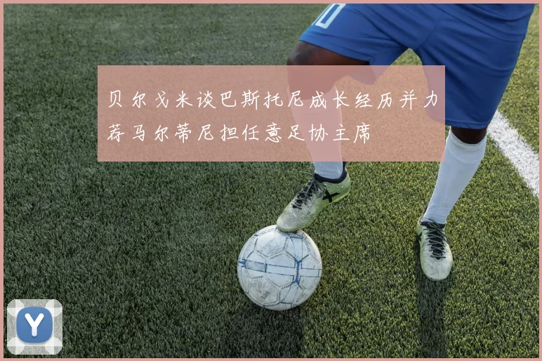 贝尔戈米谈巴斯托尼成长经历并力荐马尔蒂尼担任意足协主席