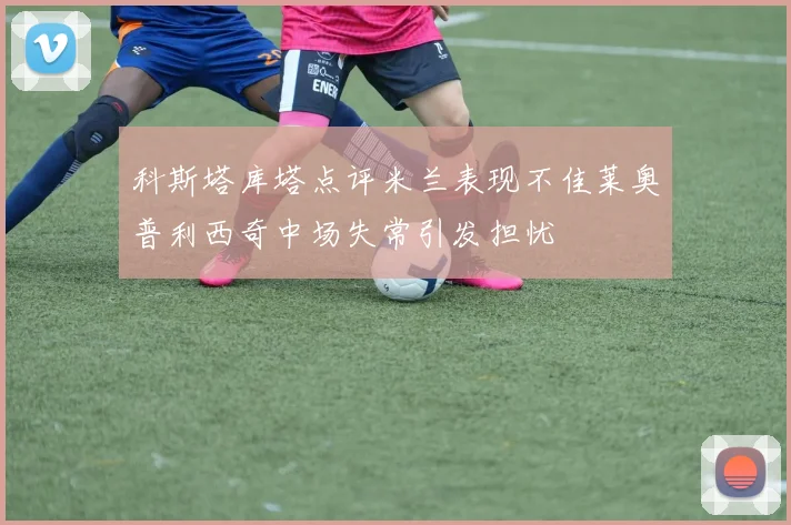 科斯塔库塔点评米兰表现不佳莱奥普利西奇中场失常引发担忧