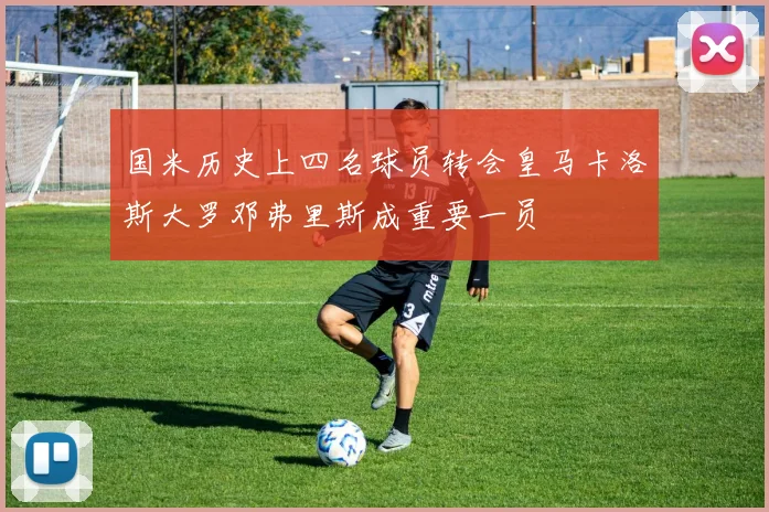 国米历史上四名球员转会皇马卡洛斯大罗邓弗里斯成重要一员
