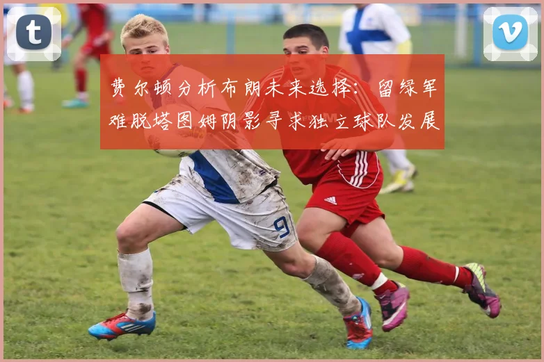 费尔顿分析布朗未来选择：留绿军难脱塔图姆阴影寻求独立球队发展