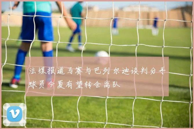 法媒报道马赛与巴列尔迪谈判分手球员今夏有望转会离队