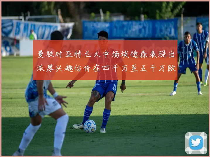 曼联对亚特兰大中场埃德森表现出浓厚兴趣估价在四千万至五千万欧元之间