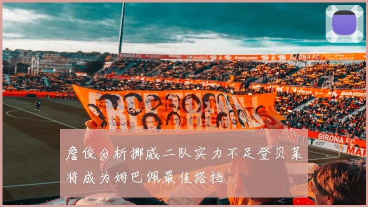 詹俊分析挪威二队实力不足登贝莱将成为姆巴佩最佳搭档