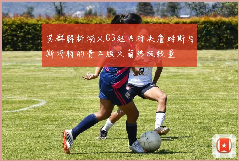 苏群解析湖火G3经典对决詹姆斯与斯玛特的青年版火箭终极较量