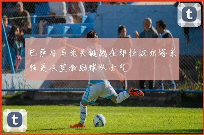巴萨与马竞关键战在即拉波尔塔亲临更衣室激励球队士气